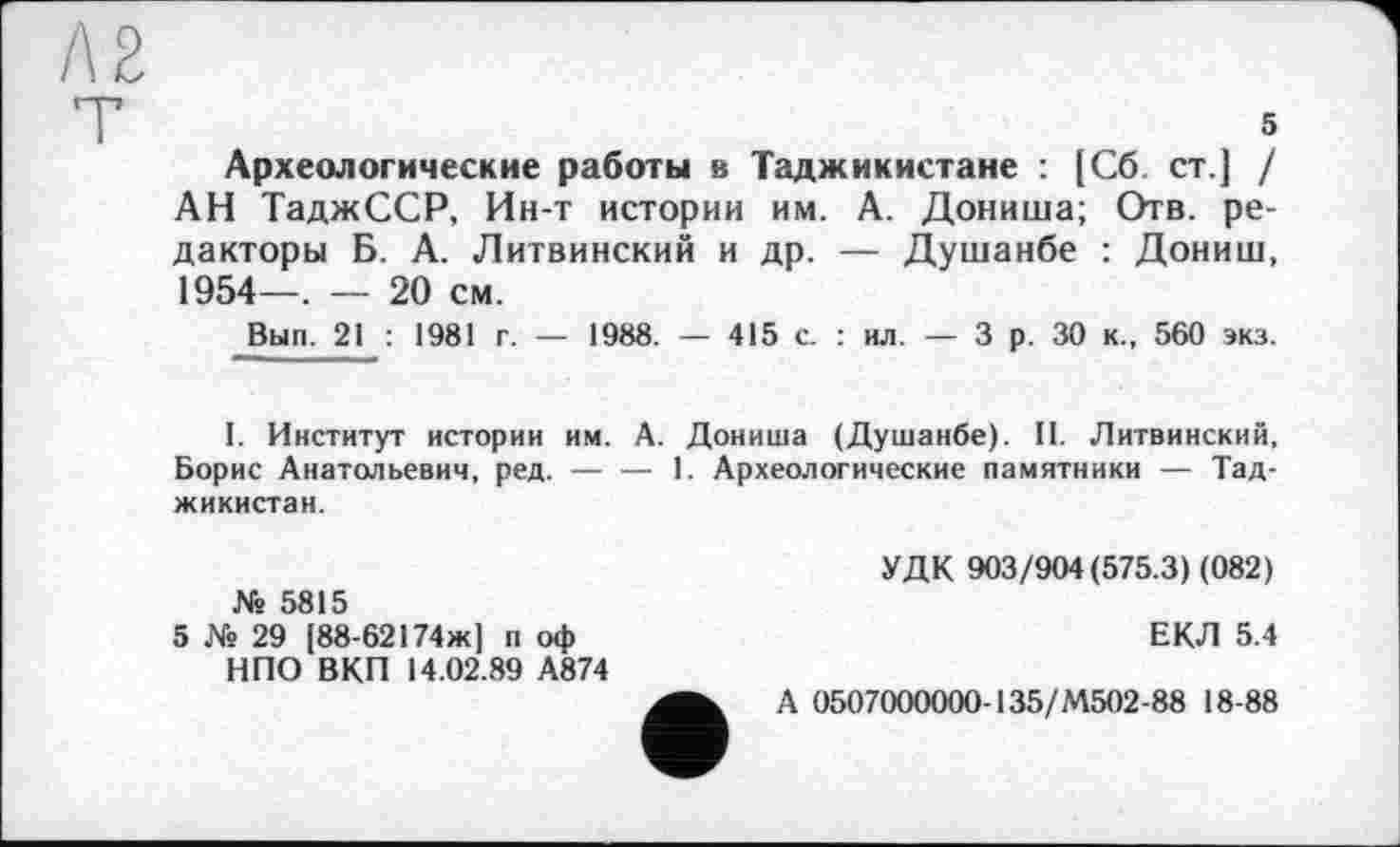 ﻿Л2
5
Археологические работы в Таджикистане : [Сб ст.] / АН ТаджССР, Ин-т истории им. А. Дониша; Отв. редакторы Б. А. Литвинский и др. — Душанбе : Дониш, 1954—, — 20 см.
Вып. 21 : 1981 г. — 1988. — 415 с. : ил. — 3 р. 30 к., 560 экз.
I. Институт истории им. А. Дониша (Душанбе). II. Литвинский, Борис Анатольевич, ред.-----1. Археологические памятники — Тад-
жикистан.
№ 5815
5 № 29 [88-62174ж] п оф НПО ВКП 14.02.89 А874
УДК 903/904(575.3) (082)
ЕКЛ 5.4
А 0507000000-135/М502-88 18-88